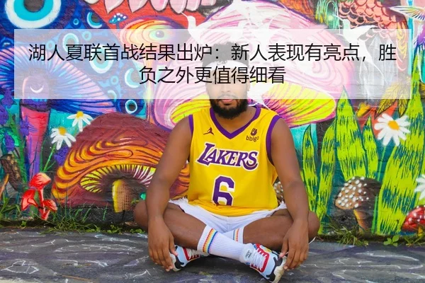 湖人夏联首战结果出炉：新人表现有亮点，胜负之外更值得细看